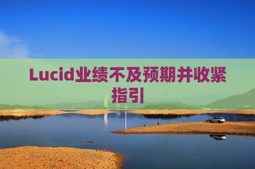 Lucid业绩不及预期并收紧指引