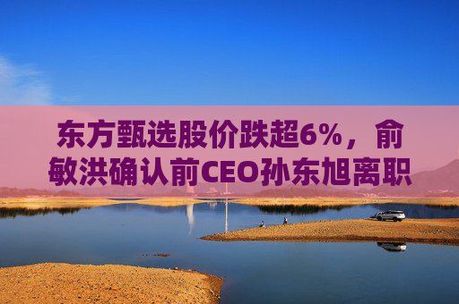 东方甄选股价跌超6%，俞敏洪确认前CEO孙东旭离职