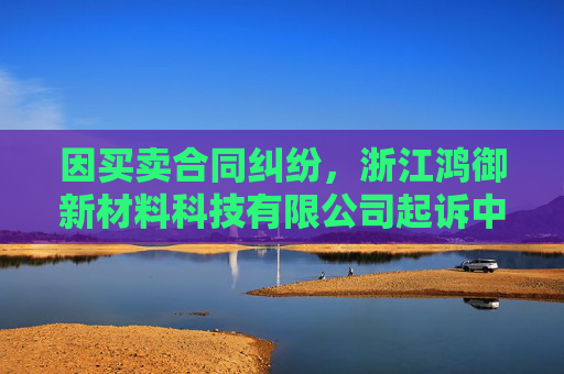 因买卖合同纠纷，浙江鸿御新材料科技有限公司起诉中哲创建等