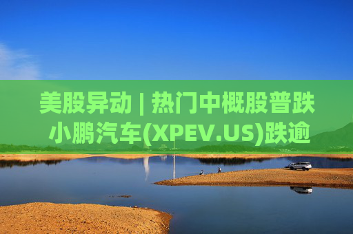 美股异动 | 热门中概股普跌 小鹏汽车(XPEV.US)跌逾6%