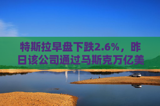 特斯拉早盘下跌2.6%，昨日该公司通过马斯克万亿美元薪酬方案
