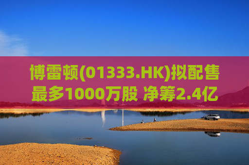 博雷顿(01333.HK)拟配售最多1000万股 净筹2.4亿港元