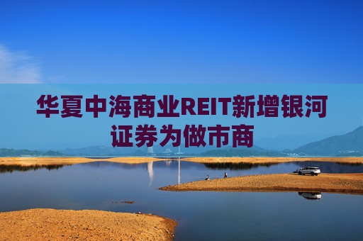 华夏中海商业REIT新增银河证券为做市商