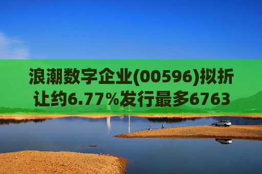 浪潮数字企业(00596)拟折让约6.77%发行最多6763.4万股配售股份