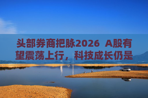 头部券商把脉2026 A股有望震荡上行,科技成长仍是投资主线