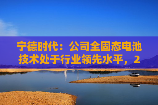 宁德时代：公司全固态电池技术处于行业领先水平，2027年有望实现小批量生产  第1张