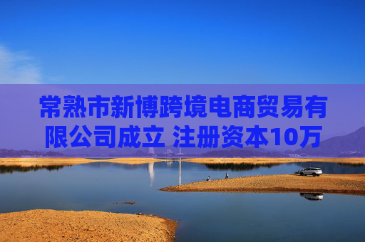 常熟市新博跨境电商贸易有限公司成立 注册资本10万人民币