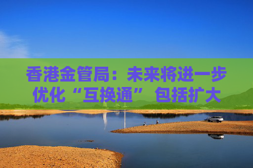 香港金管局:未来将进一步优化“互换通” 包括扩大交易商名单