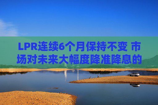 LPR连续6个月保持不变 市场对未来大幅度降准降息的预期减弱