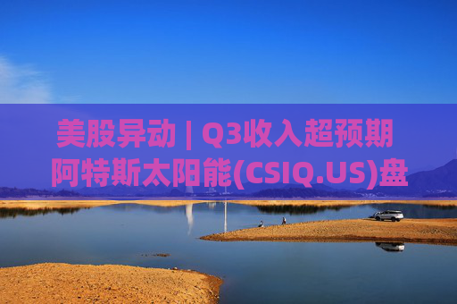 美股异动 | Q3收入超预期 阿特斯太阳能(CSIQ.US)盘前涨超7%