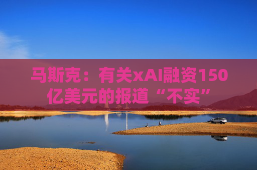 马斯克：有关xAI融资150亿美元的报道“不实”