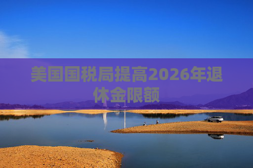 美国国税局提高2026年退休金限额  第1张