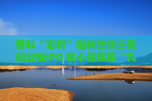 香料“老将”格林生物三闯创业板IPO 核心管理层“扎堆”股东榜引关注  第1张