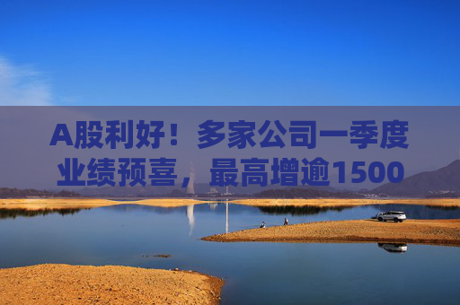 A股利好！多家公司一季度业绩预喜，最高增逾1500%