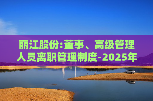 丽江股份:董事、高级管理人员离职管理制度-2025年11月