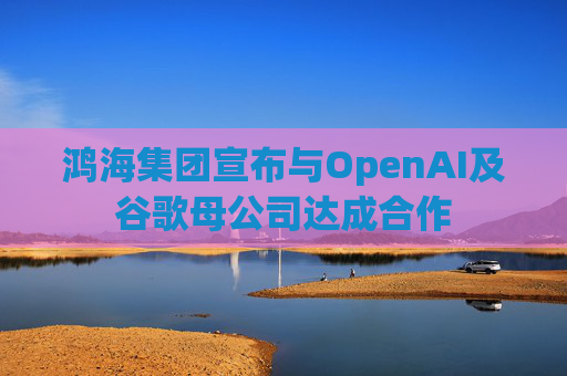 鸿海集团宣布与OpenAI及谷歌母公司达成合作