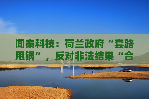 闻泰科技:荷兰政府“套路甩锅”,反对非法结果“合法化”