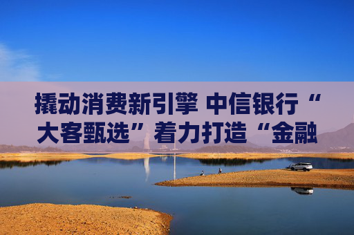 撬动消费新引擎 中信银行“大客甄选”着力打造“金融+消费”新范式