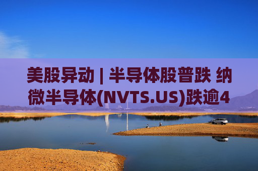 美股异动 | 半导体股普跌 纳微半导体(NVTS.US)跌逾4%