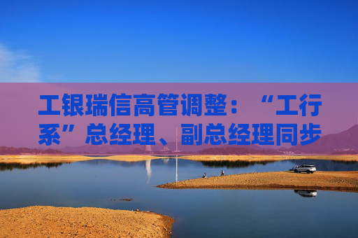 工银瑞信高管调整：“工行系”总经理、副总经理同步到位  第1张