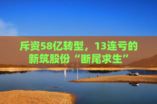 斥资58亿转型,13连亏的新筑股份“断尾求生”