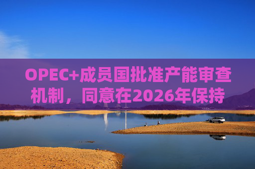 OPEC+成员国批准产能审查机制，同意在2026年保持集团整体石油产量不变