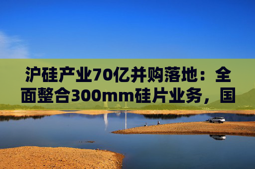沪硅产业70亿并购落地：全面整合300mm硅片业务，国产替补加速突围