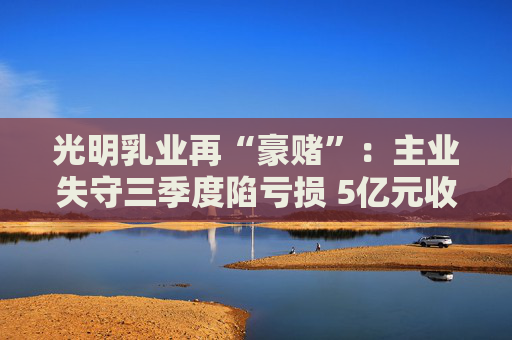 光明乳业再“豪赌”：主业失守三季度陷亏损 5亿元收购小西牛40%股份是否高估？  第1张