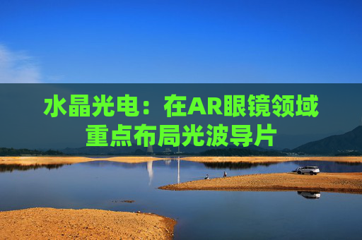 水晶光电：在AR眼镜领域重点布局光波导片