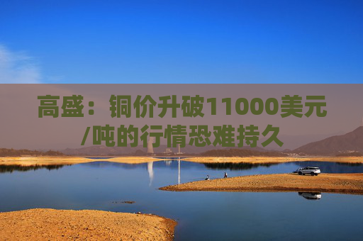 高盛：铜价升破11000美元/吨的行情恐难持久