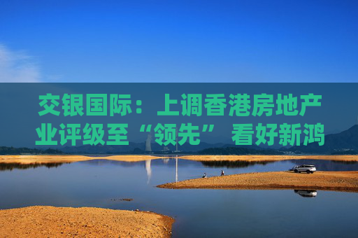交银国际:上调香港房地产业评级至“领先” 看好新鸿基地产、领展房产基金 第1张 交银国际:上调香港房地产业评级至“领先” 看好新鸿基地产、领展房产基金 第1张