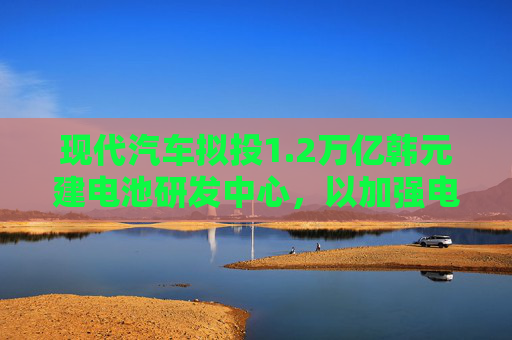 现代汽车拟投1.2万亿韩元建电池研发中心，以加强电动汽车业务