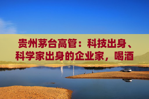 贵州茅台高管：科技出身、科学家出身的企业家，喝酒方式与传统行业完全不同，不会酩酊大醉