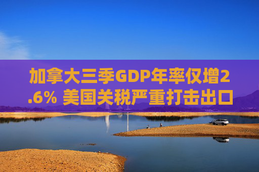 加拿大三季GDP年率仅增2.6% 美国关税严重打击出口 企业和消费者信心受挫