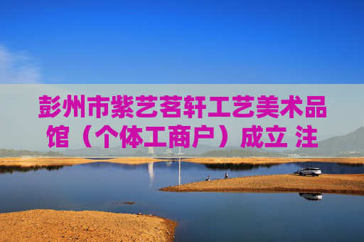 彭州市紫艺茗轩工艺美术品馆(个体工商户)成立 注册资本10万人民币