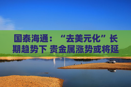 国泰海通:“去美元化”长期趋势下 贵金属涨势或将延续 第1张 国泰海通:“去美元化”长期趋势下 贵金属涨势或将延续 第1张