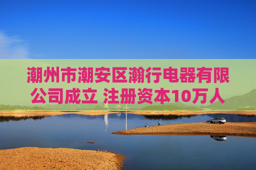 潮州市潮安区瀚行电器有限公司成立 注册资本10万人民币