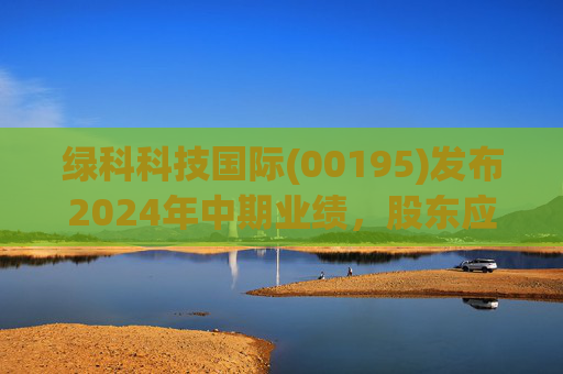 绿科科技国际(00195)发布2024年中期业绩,股东应占溢利1582.3万港元,同比下降22.1%