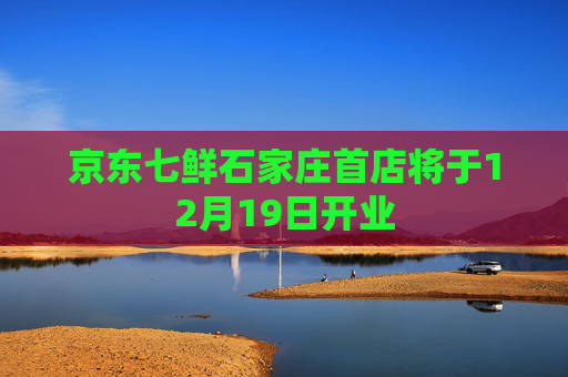 京东七鲜石家庄首店将于12月19日开业