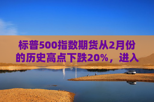 标普500指数期货从2月份的历史高点下跌20%，进入技术性熊市  第1张