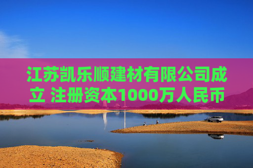 江苏凯乐顺建材有限公司成立 注册资本1000万人民币