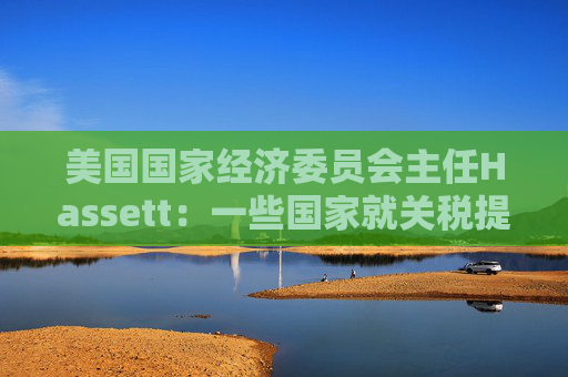 美国国家经济委员会主任Hassett：一些国家就关税提出“很棒”的协议