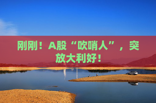 刚刚!A股“吹哨人”,突放大利好!