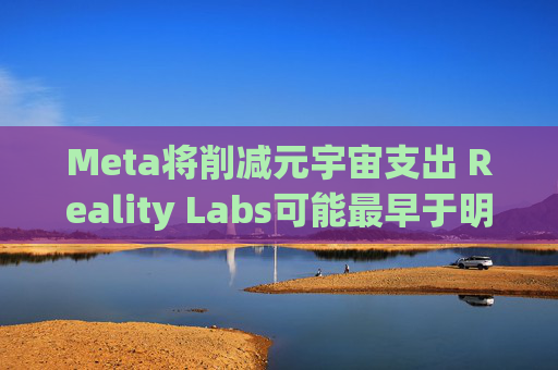 Meta将削减元宇宙支出 Reality Labs可能最早于明年1月裁员