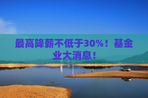 最高降薪不低于30%！基金业大消息！
