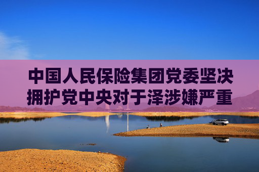 中国人民保险集团党委坚决拥护党中央对于泽涉嫌严重违纪违法进行纪律审查和监察调查的决定