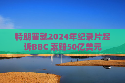 特朗普就2024年纪录片起诉BBC 索赔50亿美元
