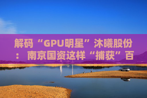 解码“GPU明星”沐曦股份: 南京国资这样“捕获”百亿级硬核IPO