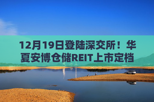 12月19日登陆深交所！华夏安博仓储REIT上市定档  第1张