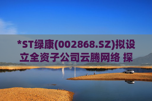 *ST绿康(002868.SZ)拟设立全资子公司云腾网络 探索新业务